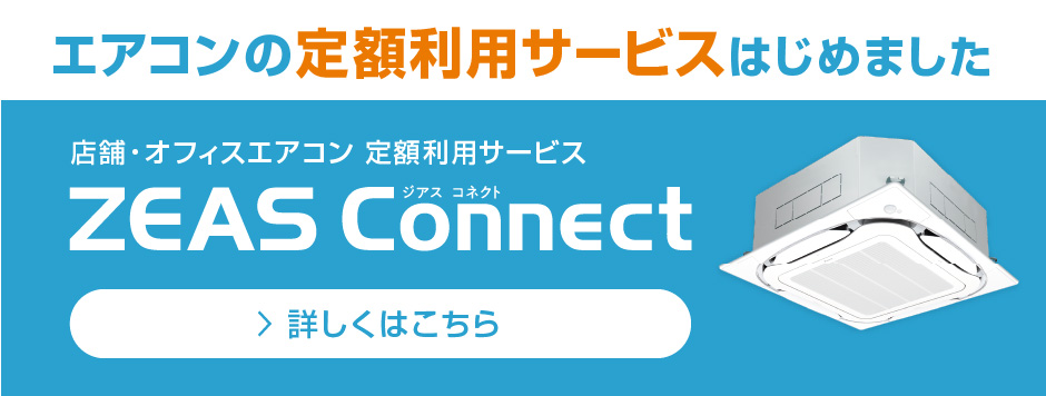 エアコンの定額利用サービスはじめました。店舗・オフィスエアコン 定額利用サービス ZEAS Connect。詳しくはこちら。